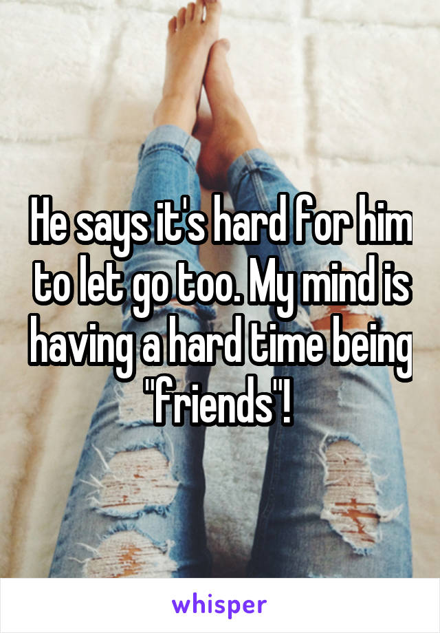 He says it's hard for him to let go too. My mind is having a hard time being "friends"! 