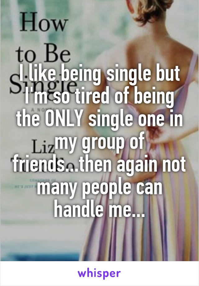 I like being single but I'm so tired of being the ONLY single one in my group of friends...then again not many people can handle me...