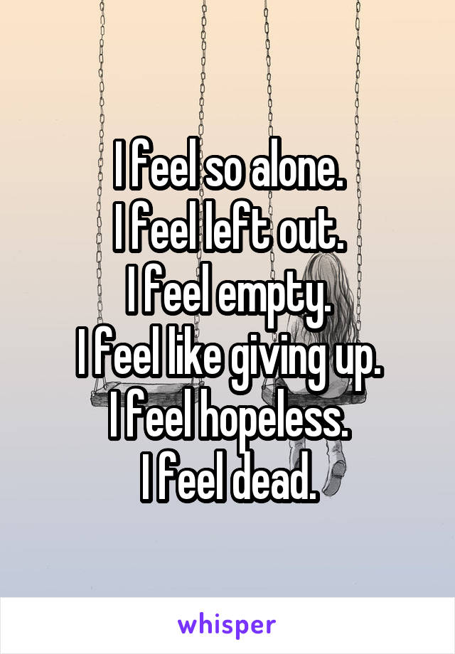 I feel so alone.
I feel left out.
I feel empty.
I feel like giving up.
I feel hopeless.
I feel dead.