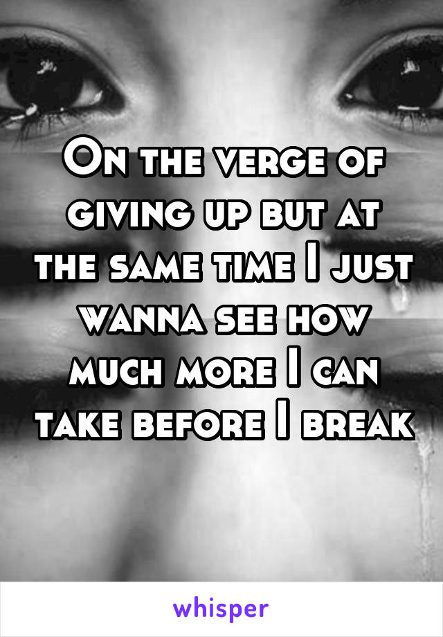 On the verge of giving up but at the same time I just wanna see how much more I can take before I break 