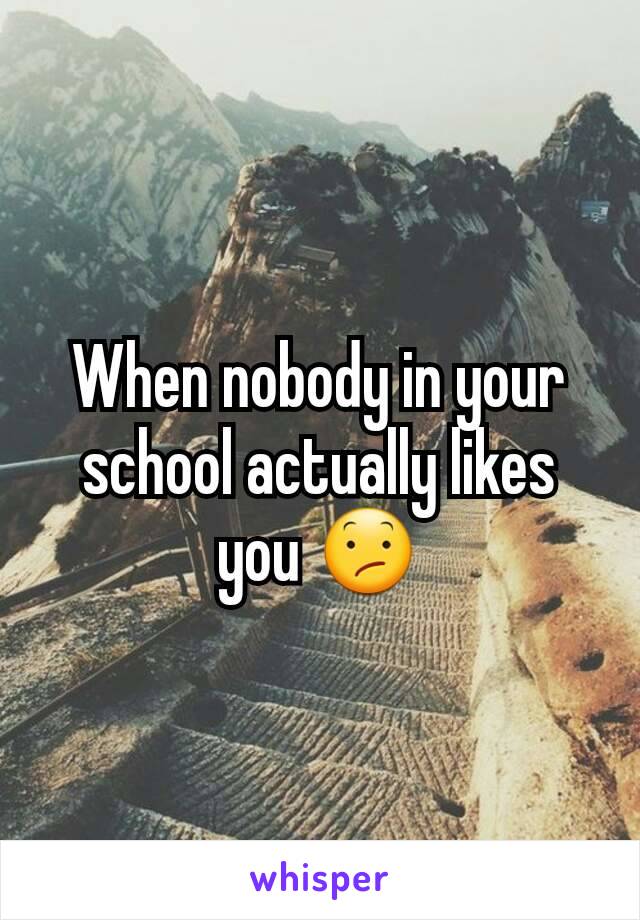 When nobody in your school actually likes you 😕