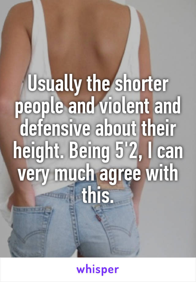 Usually the shorter people and violent and defensive about their height. Being 5'2, I can very much agree with this.