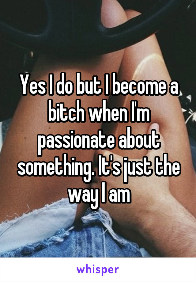 Yes I do but I become a bitch when I'm passionate about something. It's just the way I am