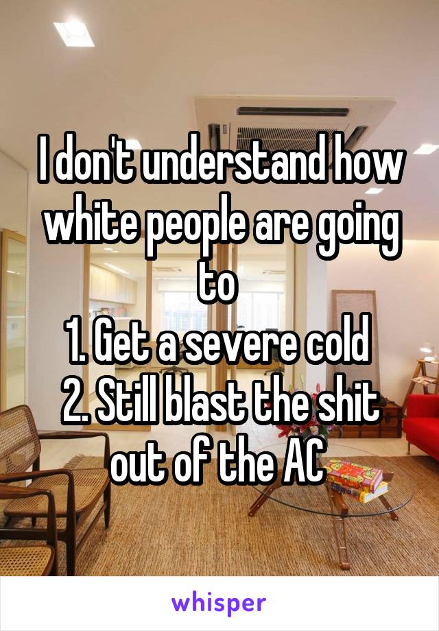 I don't understand how white people are going to 
1. Get a severe cold 
2. Still blast the shit out of the AC 