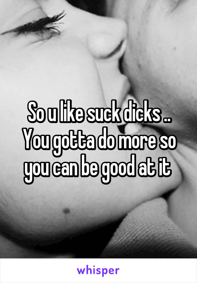 So u like suck dicks .. You gotta do more so you can be good at it 