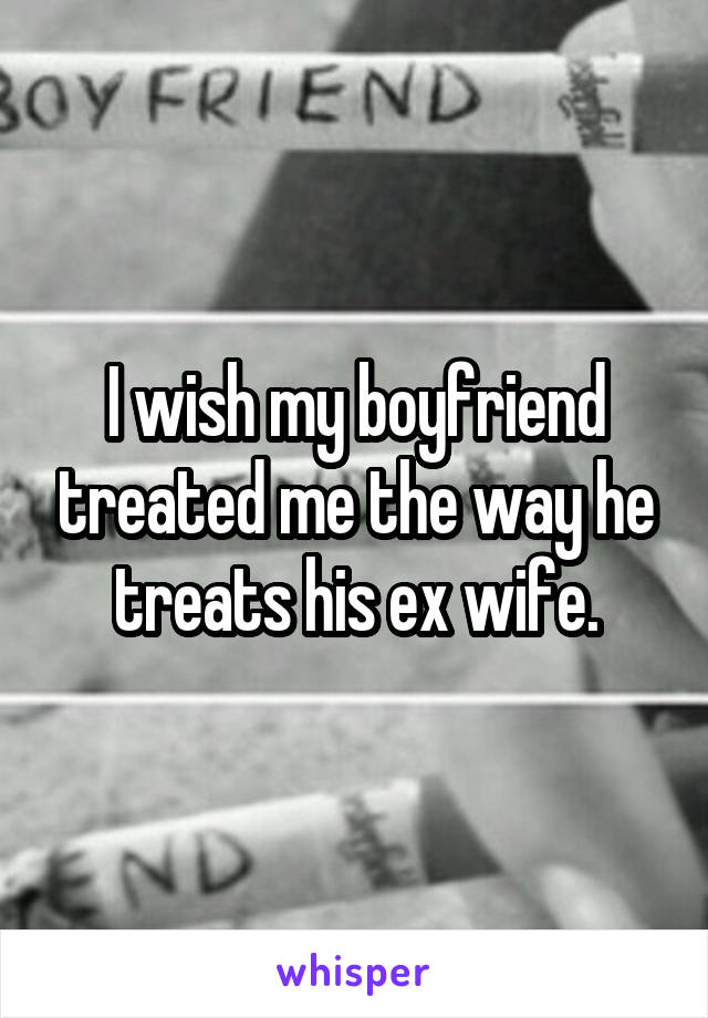 I wish my boyfriend treated me the way he treats his ex wife.