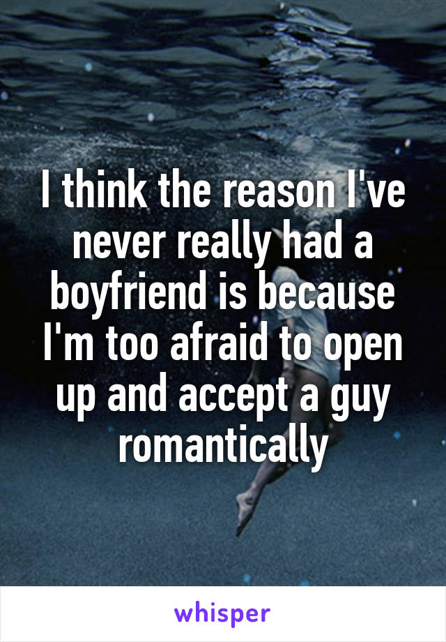 I think the reason I've never really had a boyfriend is because I'm too afraid to open up and accept a guy romantically