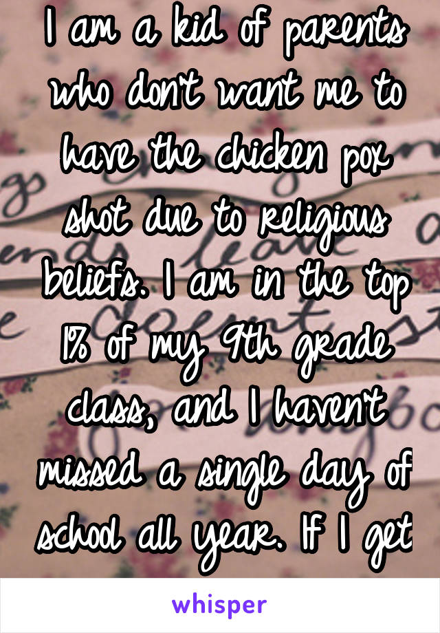 I am a kid of parents who don't want me to have the chicken pox shot due to religious beliefs. I am in the top 1% of my 9th grade class, and I haven't missed a single day of school all year. If I get 