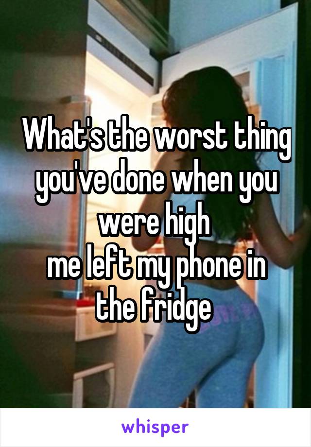 What's the worst thing you've done when you were high 
me left my phone in the fridge 