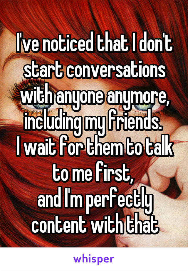 I've noticed that I don't start conversations with anyone anymore, including my friends. 
I wait for them to talk to me first, 
and I'm perfectly content with that