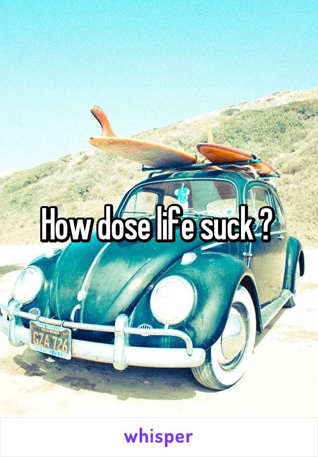 How dose life suck ? 