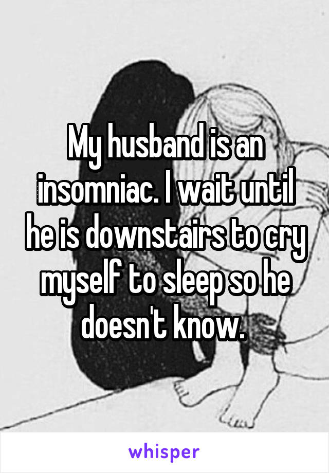 My husband is an insomniac. I wait until he is downstairs to cry myself to sleep so he doesn't know. 