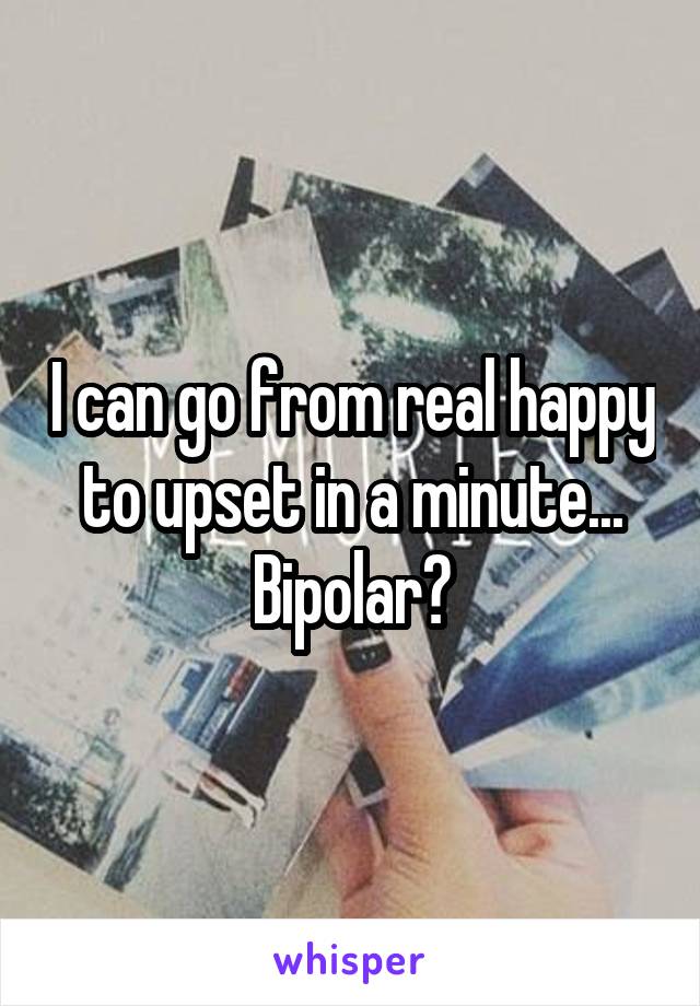 I can go from real happy to upset in a minute...
Bipolar?