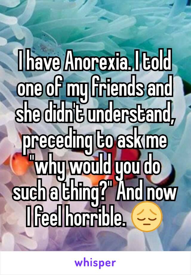 I have Anorexia. I told one of my friends and she didn't understand, preceding to ask me "why would you do such a thing?" And now I feel horrible. 😔