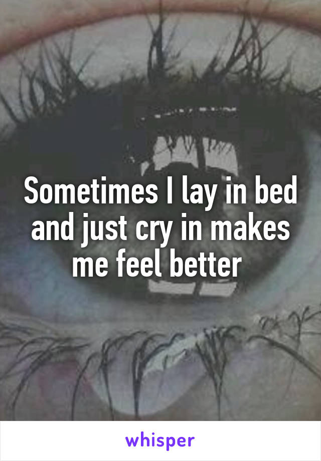 Sometimes I lay in bed and just cry in makes me feel better 