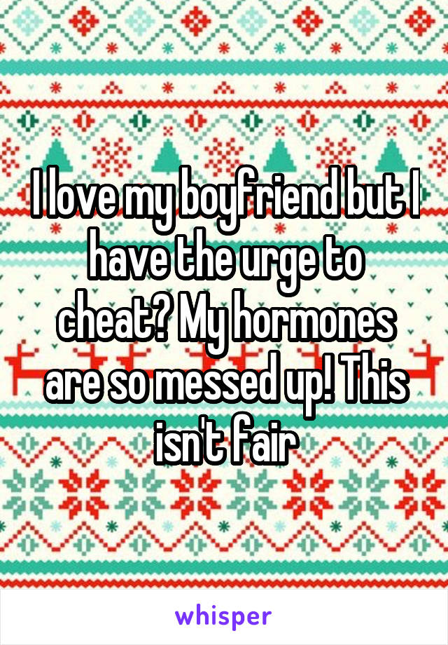 I love my boyfriend but I have the urge to cheat? My hormones are so messed up! This isn't fair