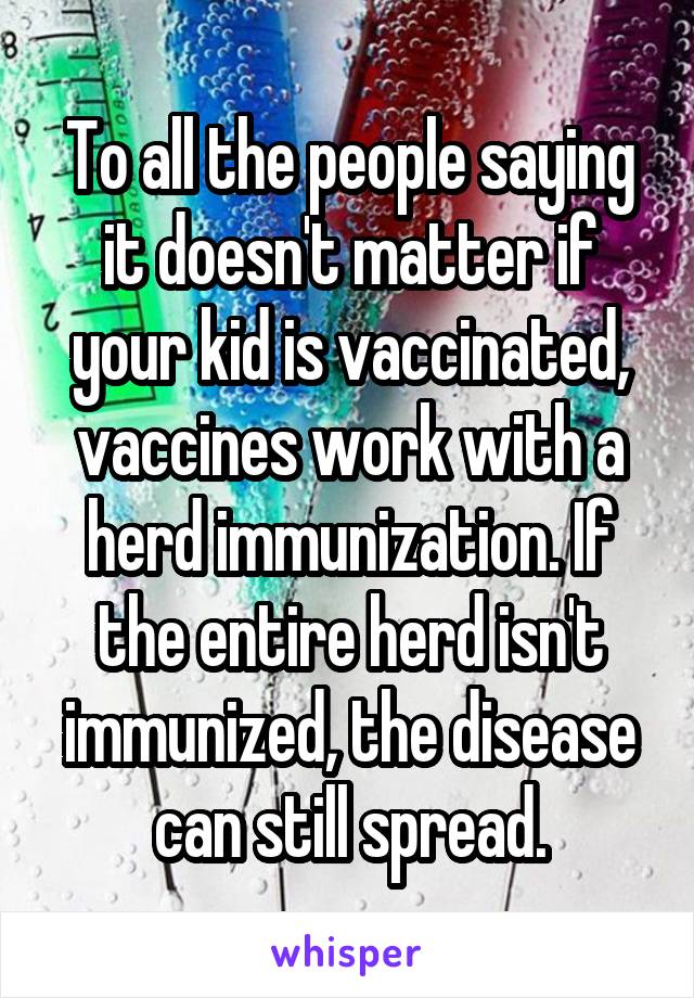 To all the people saying it doesn't matter if your kid is vaccinated, vaccines work with a herd immunization. If the entire herd isn't immunized, the disease can still spread.