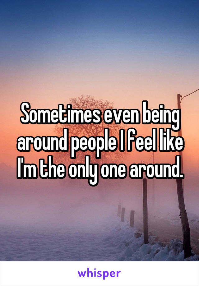 Sometimes even being around people I feel like I'm the only one around.