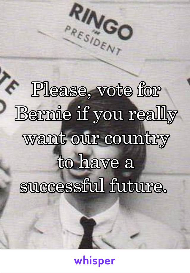 Please, vote for Bernie if you really want our country to have a successful future. 