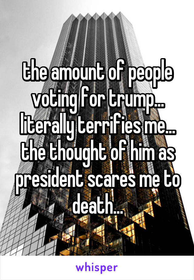 the amount of people voting for trump... literally terrifies me...
the thought of him as president scares me to death...