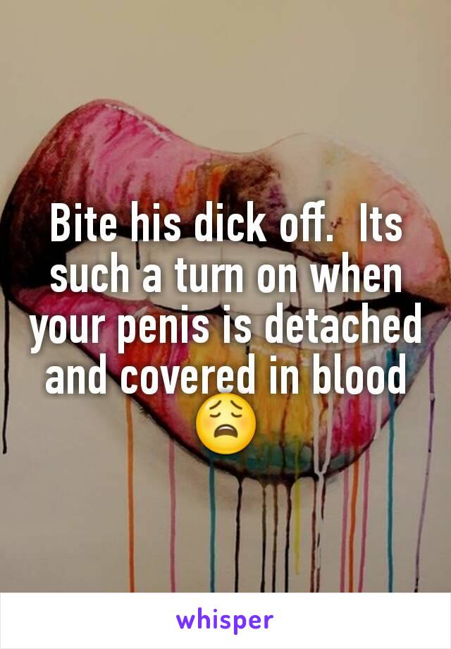Bite his dick off.  Its such a turn on when your penis is detached and covered in blood 😩