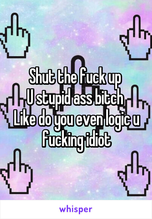 Shut the fuck up 
U stupid ass bitch 
Like do you even logic u fucking idiot