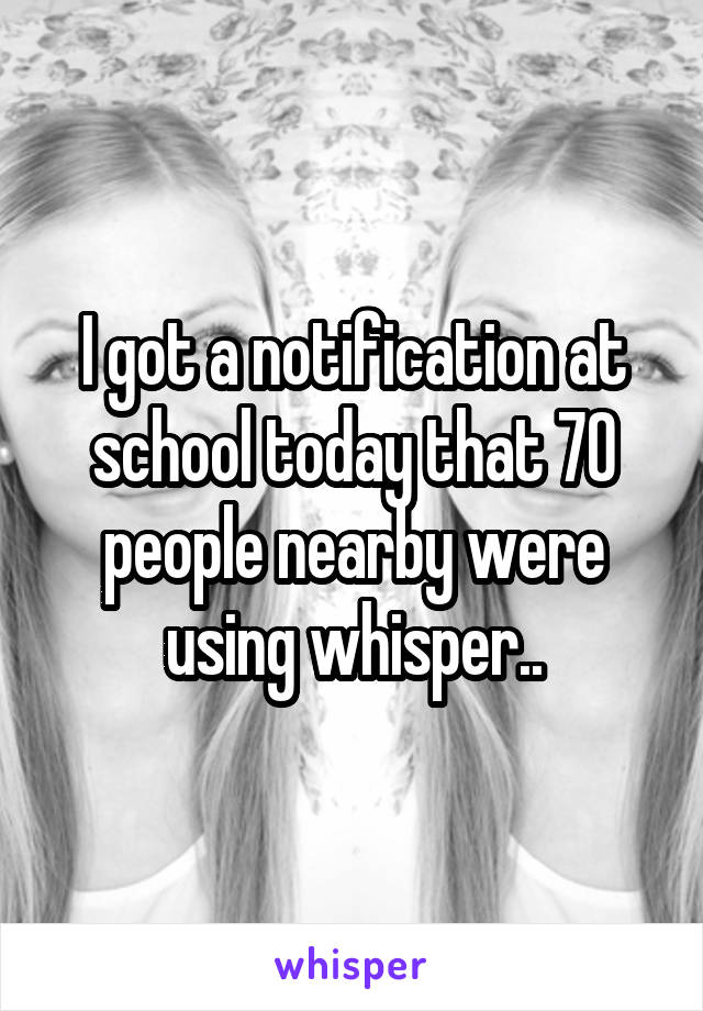 I got a notification at school today that 70 people nearby were using whisper..