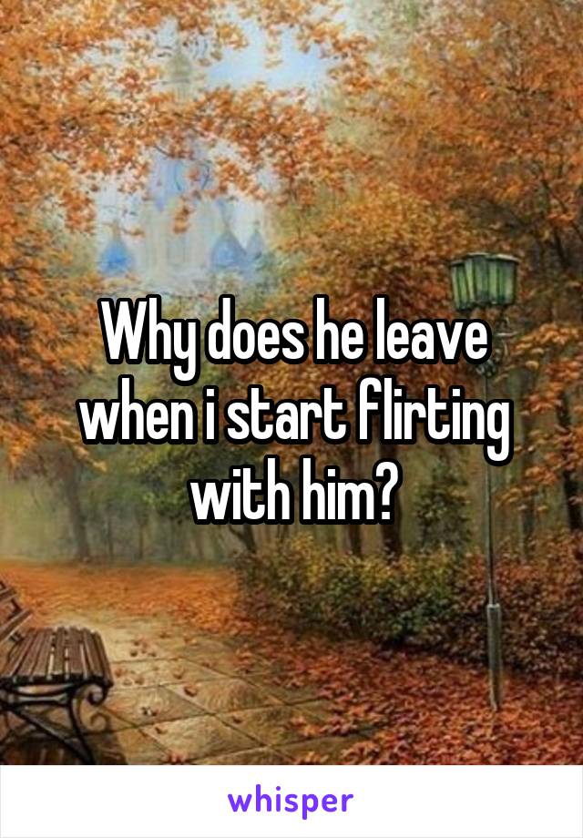 Why does he leave when i start flirting with him?