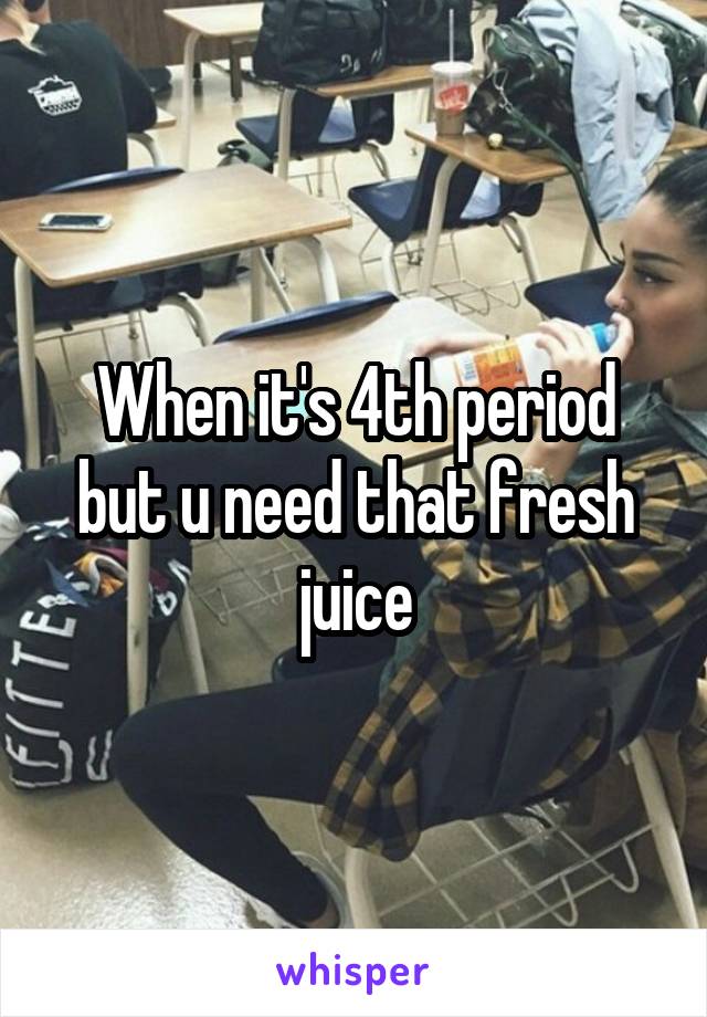 When it's 4th period but u need that fresh juice