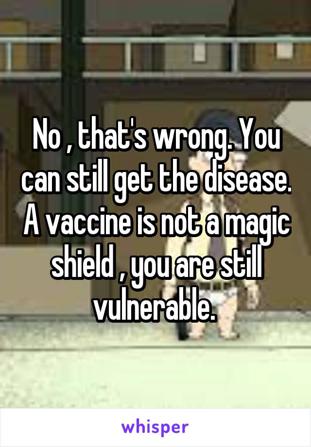 No , that's wrong. You can still get the disease. A vaccine is not a magic shield , you are still vulnerable. 