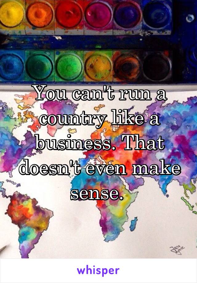 You can't run a country like a business. That doesn't even make sense. 