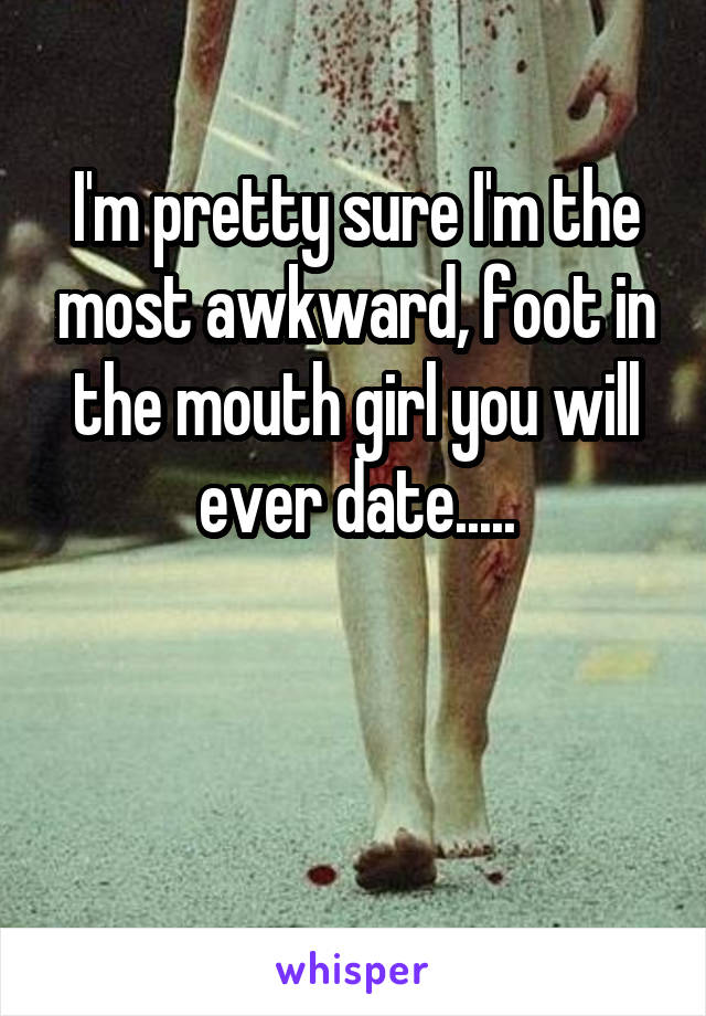 I'm pretty sure I'm the most awkward, foot in the mouth girl you will ever date.....


