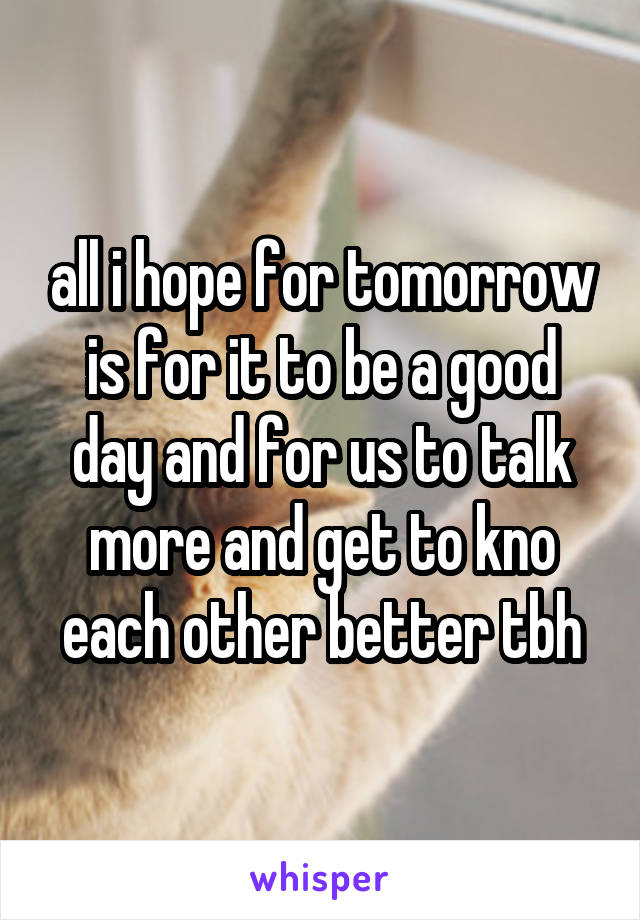 all i hope for tomorrow is for it to be a good day and for us to talk more and get to kno each other better tbh