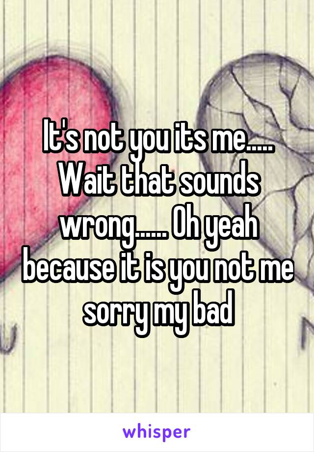 It's not you its me..... Wait that sounds wrong...... Oh yeah because it is you not me sorry my bad