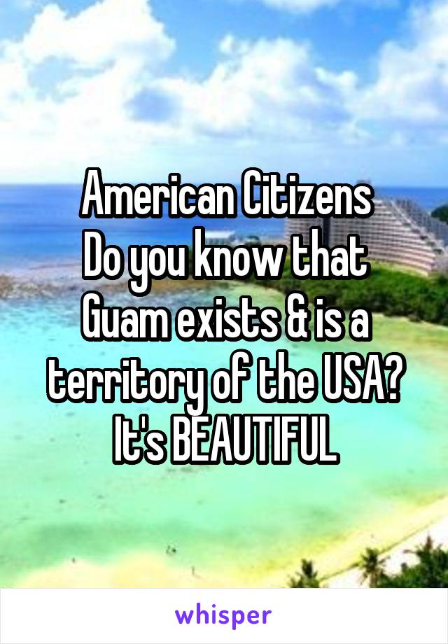 American Citizens
Do you know that Guam exists & is a territory of the USA?
It's BEAUTIFUL