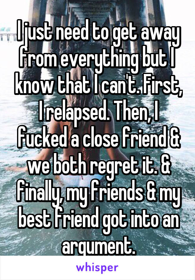 I just need to get away from everything but I  know that I can't. First, I relapsed. Then, I fucked a close friend & we both regret it. & finally, my friends & my best friend got into an argument.