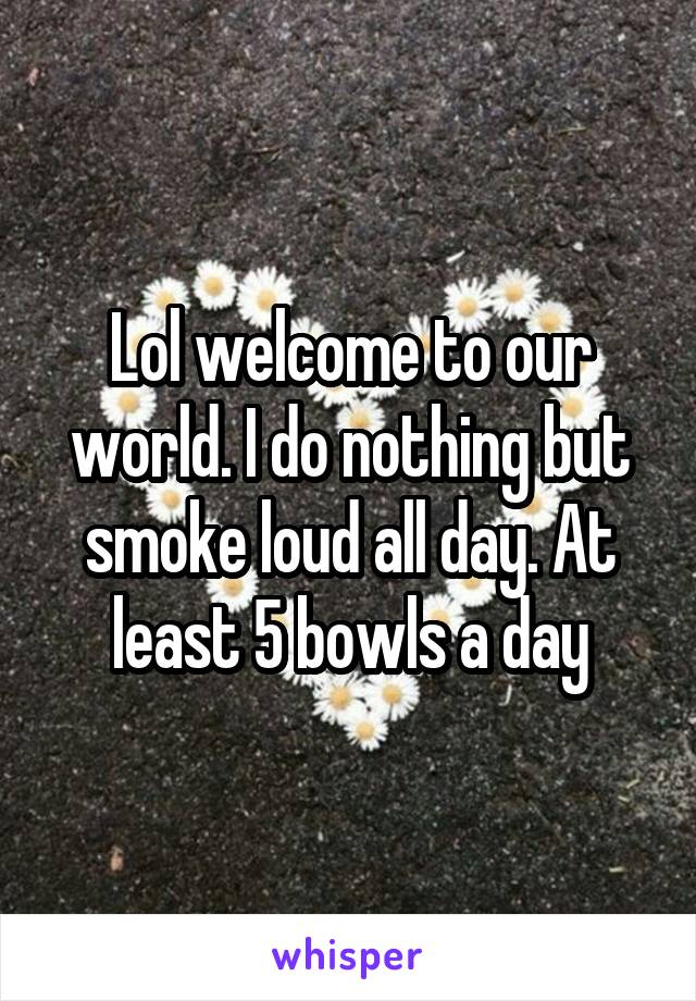 Lol welcome to our world. I do nothing but smoke loud all day. At least 5 bowls a day