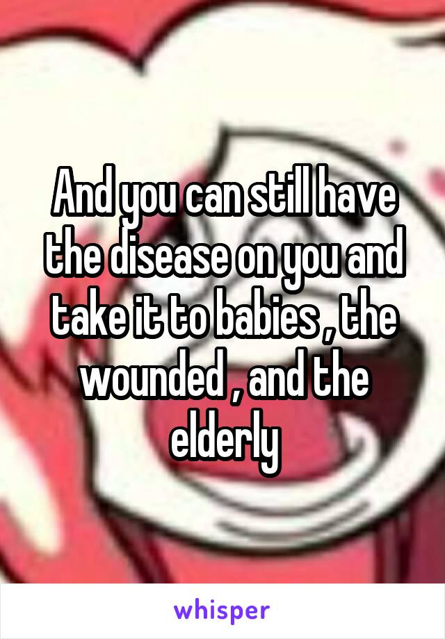 And you can still have the disease on you and take it to babies , the wounded , and the elderly