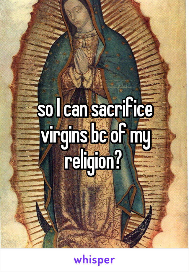 so I can sacrifice virgins bc of my religion? 