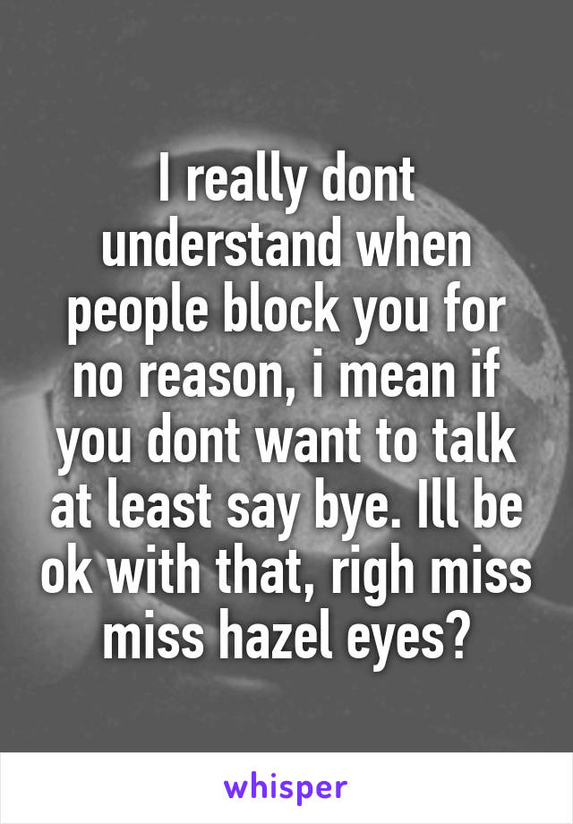 I really dont understand when people block you for no reason, i mean if you dont want to talk at least say bye. Ill be ok with that, righ miss miss hazel eyes?