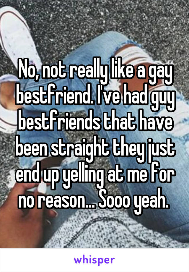 No, not really like a gay bestfriend. I've had guy bestfriends that have been straight they just end up yelling at me for no reason... Sooo yeah. 