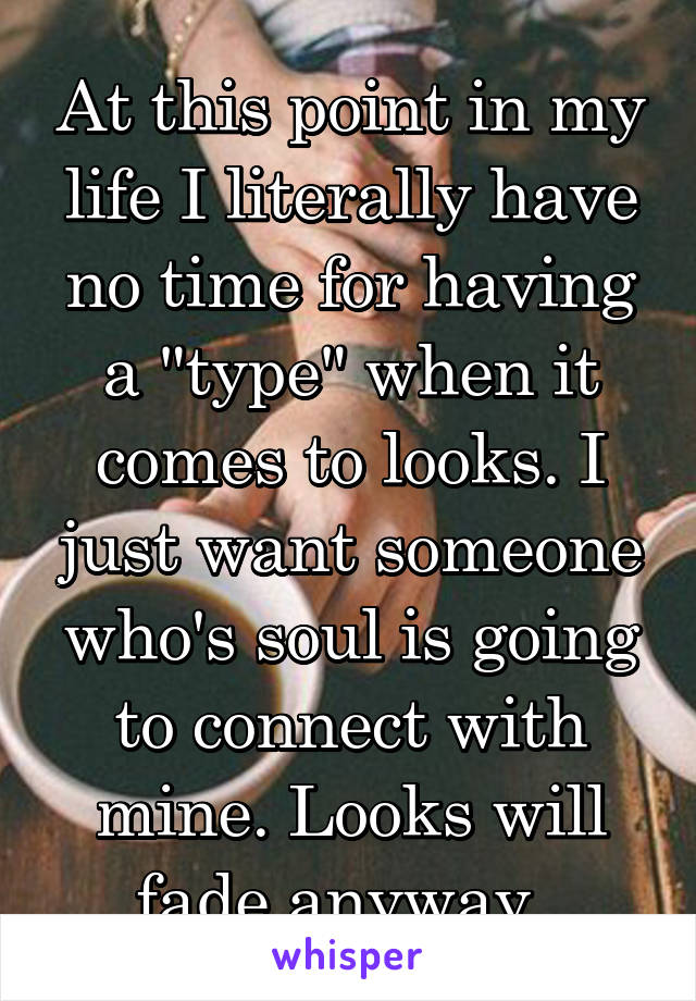 At this point in my life I literally have no time for having a "type" when it comes to looks. I just want someone who's soul is going to connect with mine. Looks will fade anyway. 