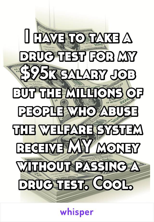 I have to take a drug test for my $95k salary job but the millions of people who abuse the welfare system receive MY money without passing a drug test. Cool. 