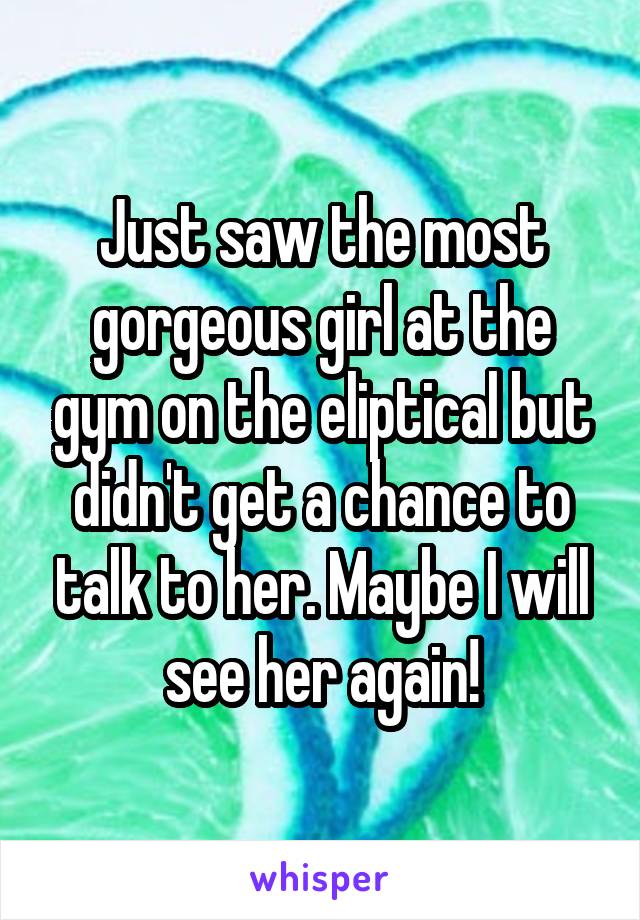 Just saw the most gorgeous girl at the gym on the eliptical but didn't get a chance to talk to her. Maybe I will see her again!