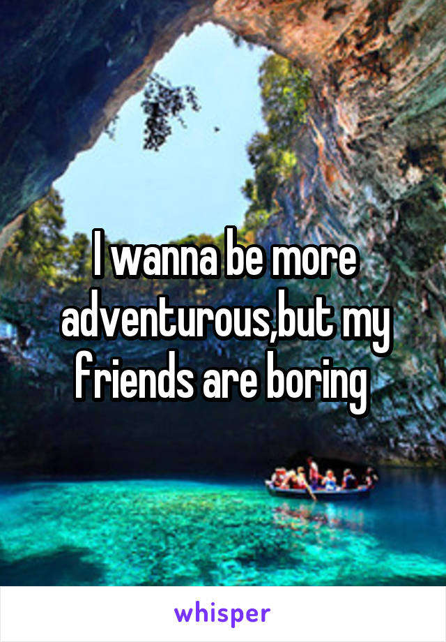 I wanna be more adventurous,but my friends are boring 