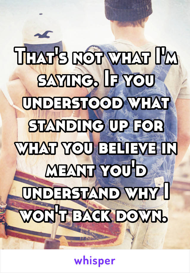 That's not what I'm saying. If you understood what standing up for what you believe in meant you'd understand why I won't back down. 