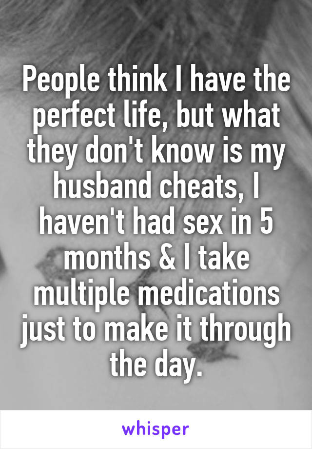 People think I have the perfect life, but what they don't know is my husband cheats, I haven't had sex in 5 months & I take multiple medications just to make it through the day.