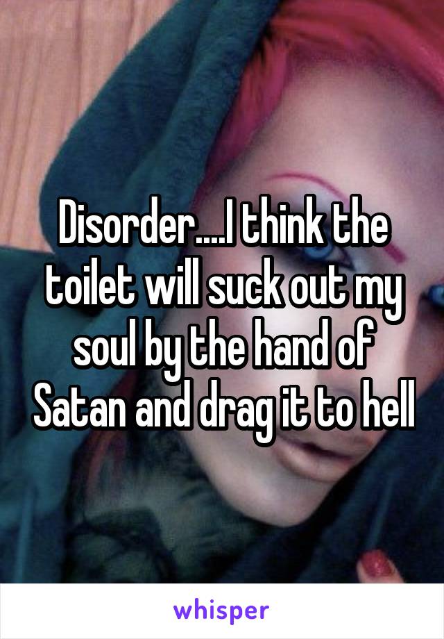 Disorder....I think the toilet will suck out my soul by the hand of Satan and drag it to hell