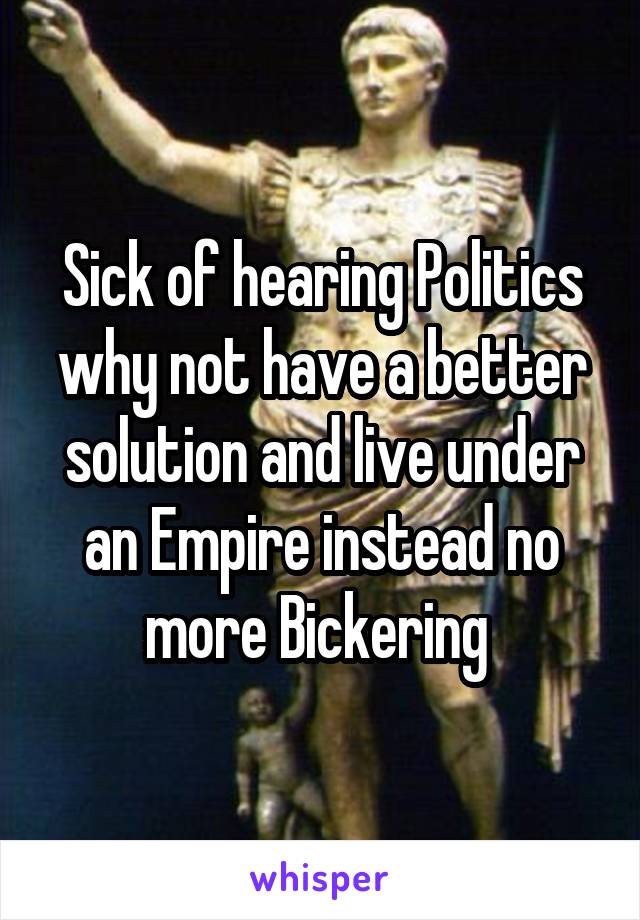 Sick of hearing Politics why not have a better solution and live under an Empire instead no more Bickering 