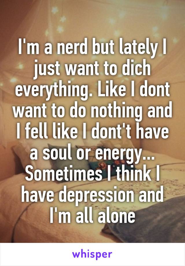 I'm a nerd but lately I just want to dich everything. Like I dont want to do nothing and I fell like I dont't have a soul or energy... Sometimes I think I have depression and I'm all alone